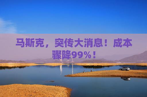 马斯克，突传大消息！成本骤降99%！