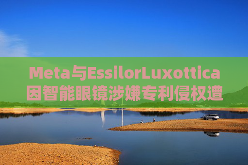 Meta与EssilorLuxottica因智能眼镜涉嫌专利侵权遭起诉 第1张 Meta与EssilorLuxottica因智能眼镜涉嫌专利侵权遭起诉 第1张