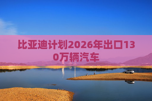 比亚迪计划2026年出口130万辆汽车