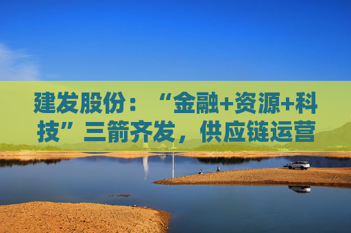 建发股份：“金融+资源+科技”三箭齐发，供应链运营业务加快“升维”步伐  第1张