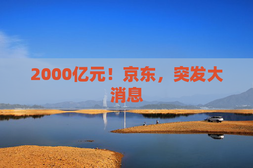 2000亿元！京东，突发大消息