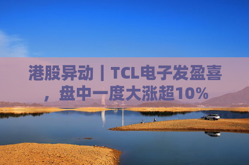 港股异动｜TCL电子发盈喜，盘中一度大涨超10%