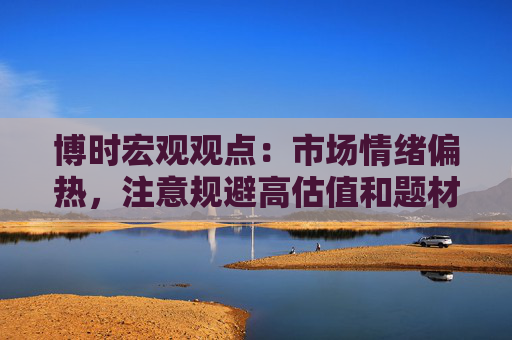 博时宏观观点：市场情绪偏热，注意规避高估值和题材板块