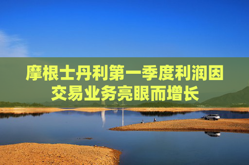 摩根士丹利第一季度利润因交易业务亮眼而增长