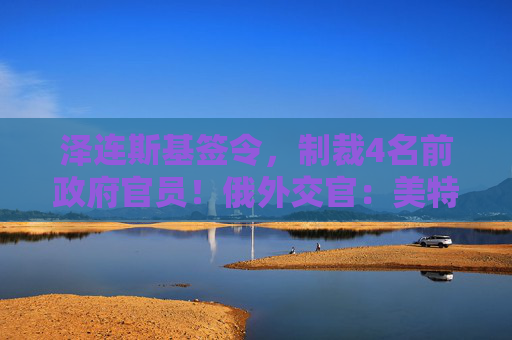 泽连斯基签令，制裁4名前政府官员！俄外交官：美特使在乌划分控制区冻结冲突方案或致冲突升级