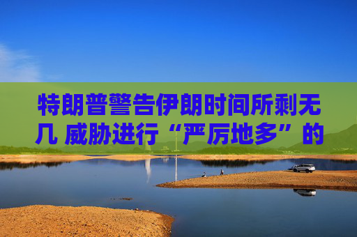 特朗普警告伊朗时间所剩无几 威胁进行“严厉地多”的打击  第1张