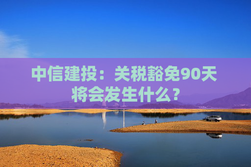 中信建投:关税豁免90天 将会发生什么?