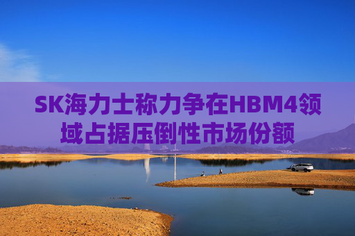 SK海力士称力争在HBM4领域占据压倒性市场份额