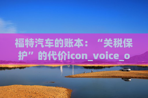 福特汽车的账本:“关税保护”的代价icon_voice_onicon_voice 第1张 福特汽车的账本:“关税保护”的代价icon_voice_onicon_voice 第1张