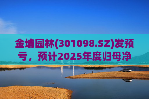 金埔园林(301098.SZ)发预亏，预计2025年度归母净亏损2.1亿元至2.6亿元