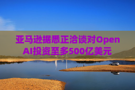 亚马逊据悉正洽谈对OpenAI投资至多500亿美元