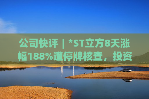 公司快评︱*ST立方8天涨幅188%遭停牌核查，投资者须注意三重危机