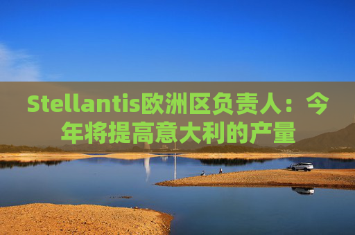 Stellantis欧洲区负责人：今年将提高意大利的产量