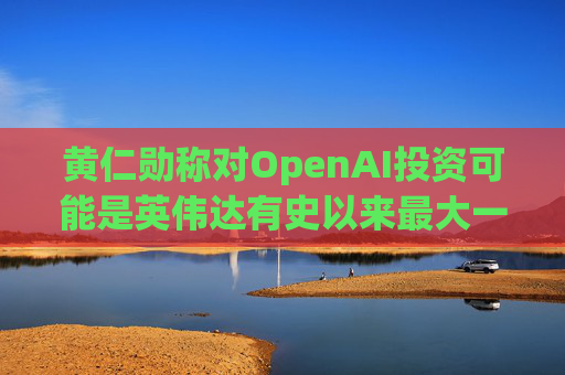 黄仁勋称对OpenAI投资可能是英伟达有史以来最大一笔