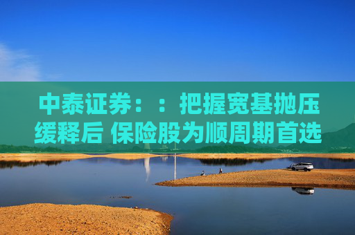 中泰证券：：把握宽基抛压缓释后 保险股为顺周期首选