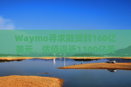 Waymo寻求融资约160亿美元，估值逼近1100亿美元