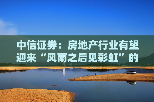 中信证券:房地产行业有望迎来“风雨之后见彩虹”的复苏新阶段 第1张 中信证券:房地产行业有望迎来“风雨之后见彩虹”的复苏新阶段 第1张