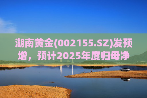 湖南黄金(002155.SZ)发预增，预计2025年度归母净利润12.7亿元至16.08亿元，同比增长50%-90%