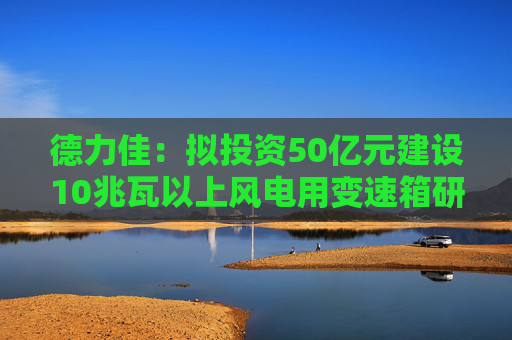 德力佳：拟投资50亿元建设10兆瓦以上风电用变速箱研发制造项目