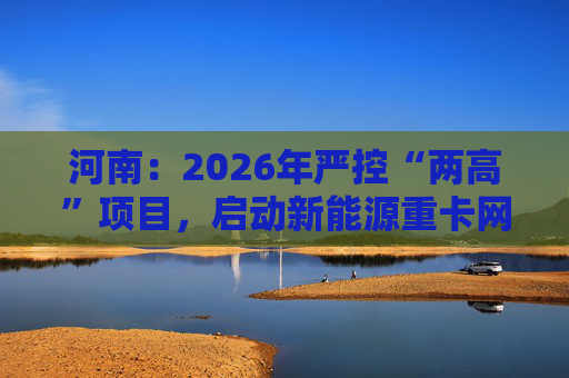 河南：2026年严控“两高”项目，启动新能源重卡网络建设