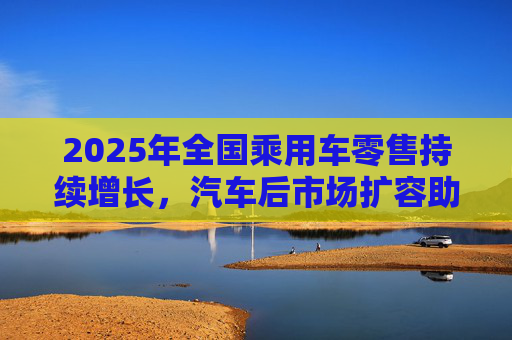 2025年全国乘用车零售持续增长，汽车后市场扩容助推巴兰仕长期向好
