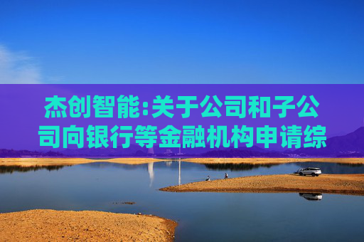 杰创智能:关于公司和子公司向银行等金融机构申请综合授信进展的自愿性公告