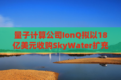 量子计算公司IonQ拟以18亿美元收购SkyWater扩充硬件实力