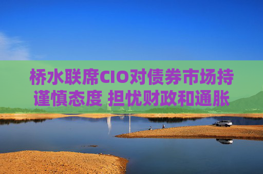 桥水联席CIO对债券市场持谨慎态度 担忧财政和通胀风险