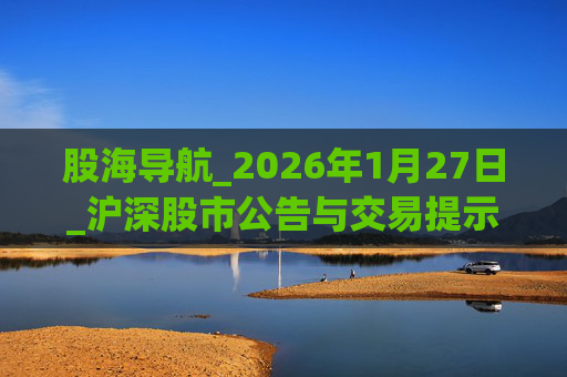 股海导航_2026年1月27日_沪深股市公告与交易提示