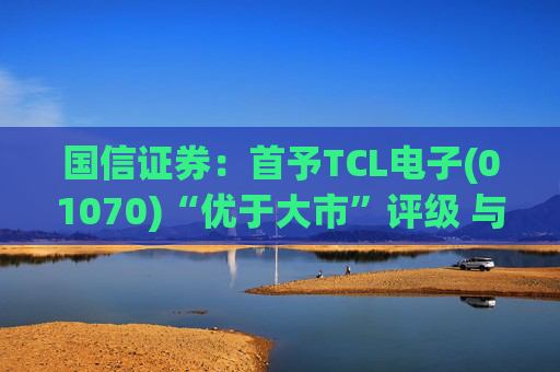 国信证券：首予TCL电子(01070)“优于大市”评级 与索尼达成战略合作
