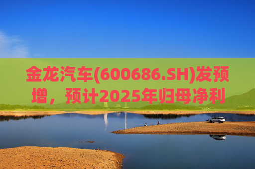 金龙汽车(600686.SH)发预增，预计2025年归母净利润约4.63亿元，同比增长193.68%