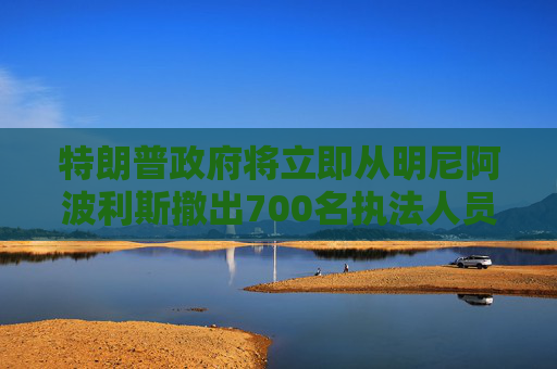 特朗普政府将立即从明尼阿波利斯撤出700名执法人员