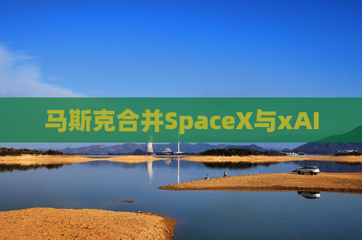 马斯克合并SpaceX与xAI