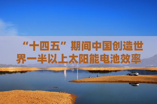“十四五”期间中国创造世界一半以上太阳能电池效率纪录
