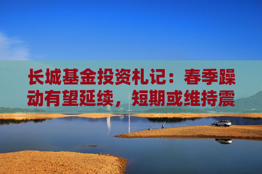 长城基金投资札记：春季躁动有望延续，短期或维持震荡