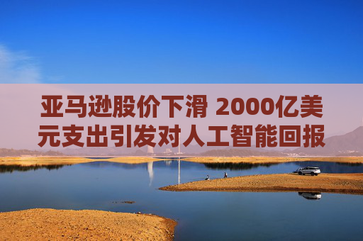 亚马逊股价下滑 2000亿美元支出引发对人工智能回报的担忧