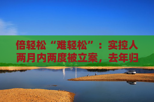 倍轻松“难轻松”：实控人两月内两度被立案，去年归母净利盈转亏