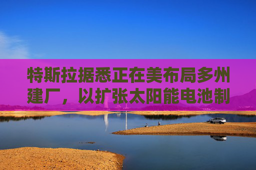 特斯拉据悉正在美布局多州建厂，以扩张太阳能电池制造版图