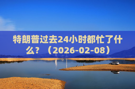 特朗普过去24小时都忙了什么？（2026-02-08）