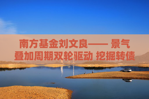 南方基金刘文良―― 景气叠加周期双轮驱动 挖掘转债市场超额收益