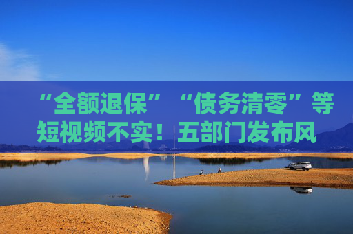 “全额退保”“债务清零”等短视频不实！五部门发布风险提示