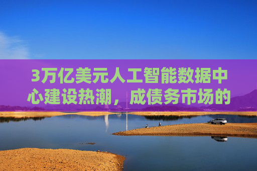 3万亿美元人工智能数据中心建设热潮，成债务市场的绝对焦点