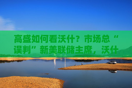 高盛如何看沃什？市场总“误判”新美联储主席，沃什“缩表”很难，而降息是获提名前提