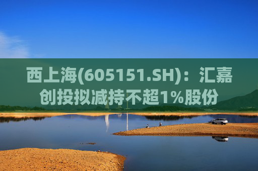 西上海(605151.SH)：汇嘉创投拟减持不超1%股份