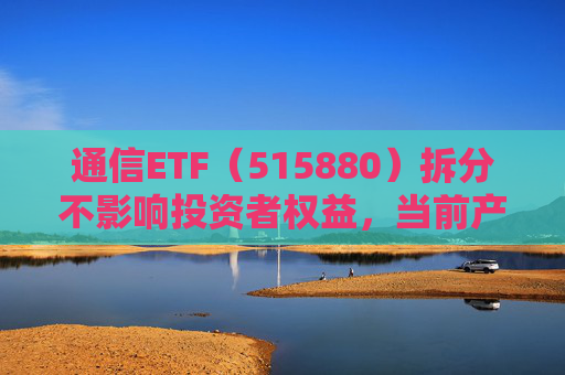 通信ETF（515880）拆分不影响投资者权益，当前产业呈“业绩隐忧已除后续催化良多”特征