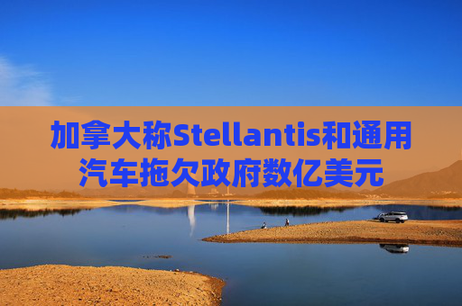 加拿大称Stellantis和通用汽车拖欠政府数亿美元