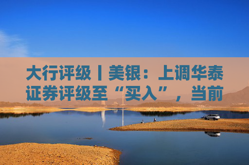 大行评级丨美银：上调华泰证券评级至“买入”，当前估值仍具吸引力且基本面稳健