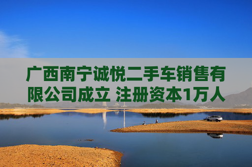 广西南宁诚悦二手车销售有限公司成立 注册资本1万人民币