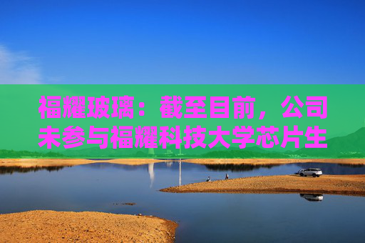 福耀玻璃：截至目前，公司未参与福耀科技大学芯片生产线的建设或投资