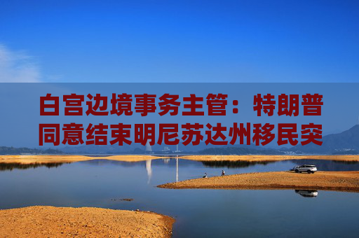 白宫边境事务主管：特朗普同意结束明尼苏达州移民突击行动